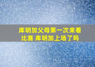 库明加父母第一次来看比赛 库明加上场了吗